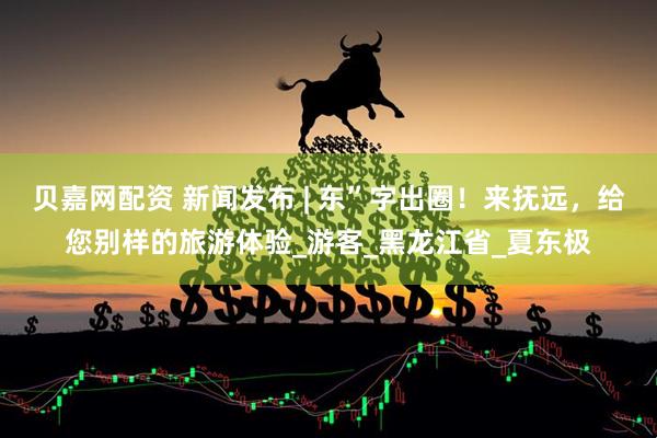 贝嘉网配资 新闻发布 | 东”字出圈！来抚远，给您别样的旅游体验_游客_黑龙江省_夏东极