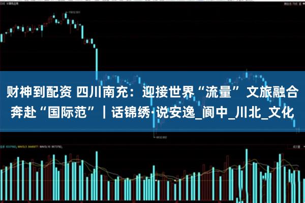 财神到配资 四川南充：迎接世界“流量” 文旅融合奔赴“国际范”｜话锦绣·说安逸_阆中_川北_文化