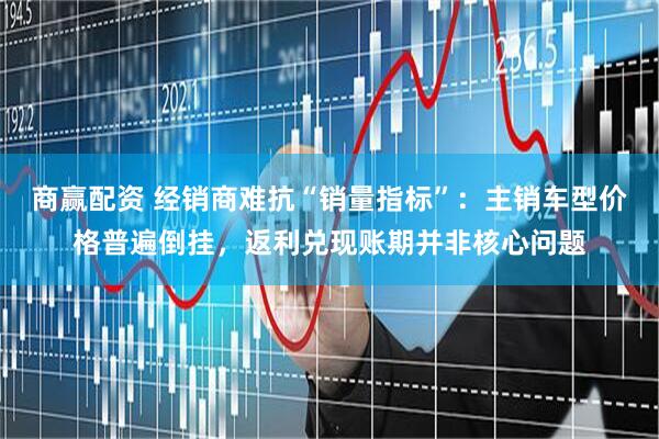 商赢配资 经销商难抗“销量指标”：主销车型价格普遍倒挂，返利兑现账期并非核心问题