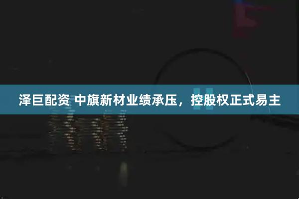 泽巨配资 中旗新材业绩承压，控股权正式易主