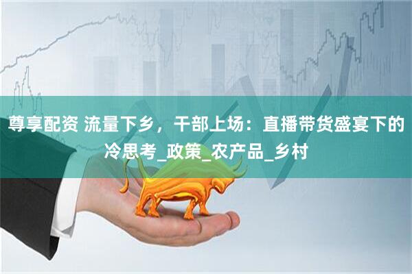 尊享配资 流量下乡，干部上场：直播带货盛宴下的冷思考_政策_农产品_乡村