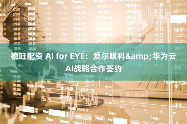 德旺配资 AI for EYE：爱尔眼科&华为云AI战略合作签约