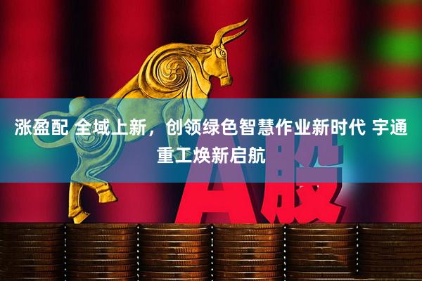 涨盈配 全域上新，创领绿色智慧作业新时代 宇通重工焕新启航