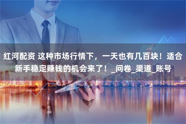 红河配资 这种市场行情下，一天也有几百块！适合新手稳定赚钱的机会来了！_问卷_渠道_账号