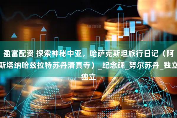 盈富配资 探索神秘中亚，哈萨克斯坦旅行日记（阿斯塔纳哈兹拉特苏丹清真寺）_纪念碑_努尔苏丹_独立