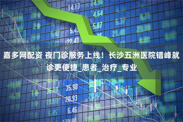 嘉多网配资 夜门诊服务上线！长沙五洲医院错峰就诊更便捷_患者_治疗_专业