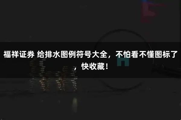 福祥证券 给排水图例符号大全，不怕看不懂图标了，快收藏！