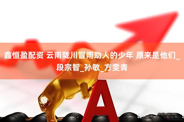 鑫恒盈配资 云南陇川冒雨助人的少年 原来是他们_段宗智_孙敏_方雯青
