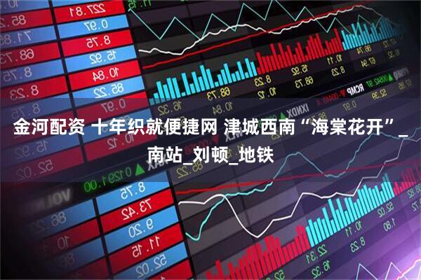 金河配资 十年织就便捷网 津城西南“海棠花开”_南站_刘顿_地铁