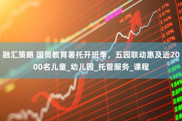 融汇策略 国贸教育暑托开班季，五园联动惠及近2000名儿童_幼儿园_托管服务_课程