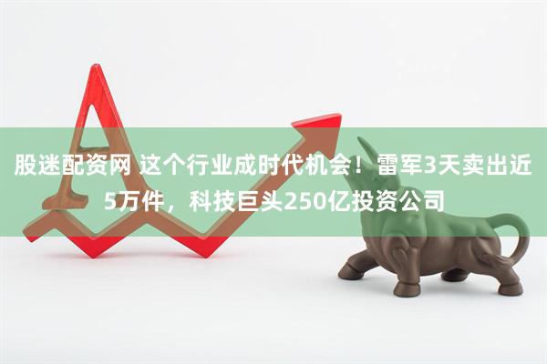 股迷配资网 这个行业成时代机会！雷军3天卖出近5万件，科技巨头250亿投资公司