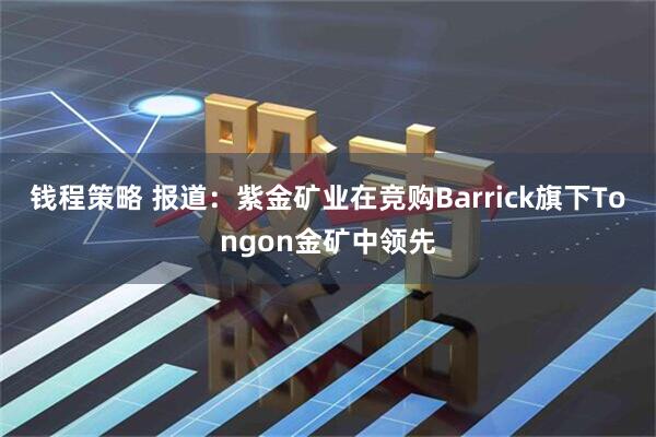 钱程策略 报道：紫金矿业在竞购Barrick旗下Tongon金矿中领先