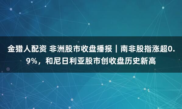 金猎人配资 非洲股市收盘播报｜南非股指涨超0.9%，和尼日利亚股市创收盘历史新高