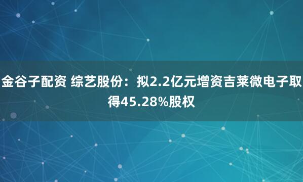金谷子配资 综艺股份：拟2.2亿元增资吉莱微电子取得45.28%股权
