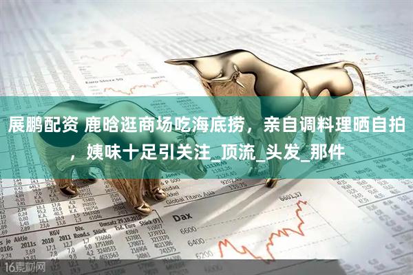 展鹏配资 鹿晗逛商场吃海底捞，亲自调料理晒自拍，姨味十足引关注_顶流_头发_那件