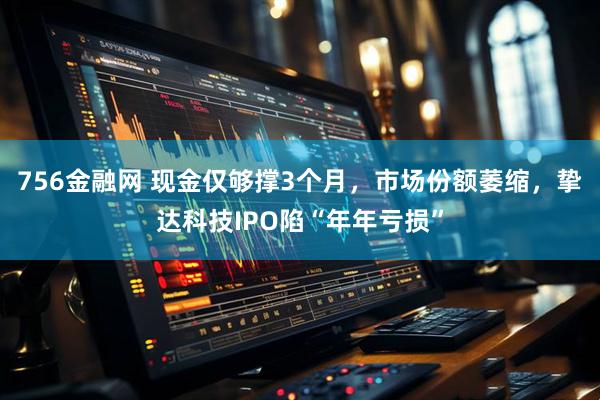 756金融网 现金仅够撑3个月，市场份额萎缩，挚达科技IPO陷“年年亏损”