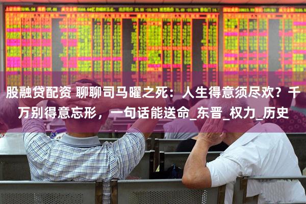 股融贷配资 聊聊司马曜之死：人生得意须尽欢？千万别得意忘形，一句话能送命_东晋_权力_历史