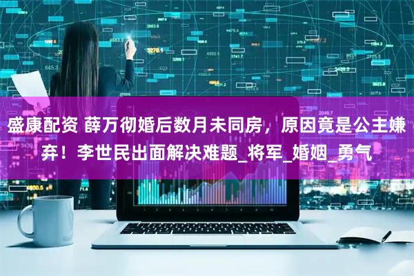 盛康配资 薛万彻婚后数月未同房，原因竟是公主嫌弃！李世民出面解决难题_将军_婚姻_勇气