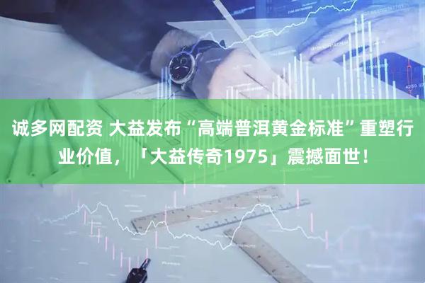诚多网配资 大益发布“高端普洱黄金标准”重塑行业价值，「大益传奇1975」震撼面世！