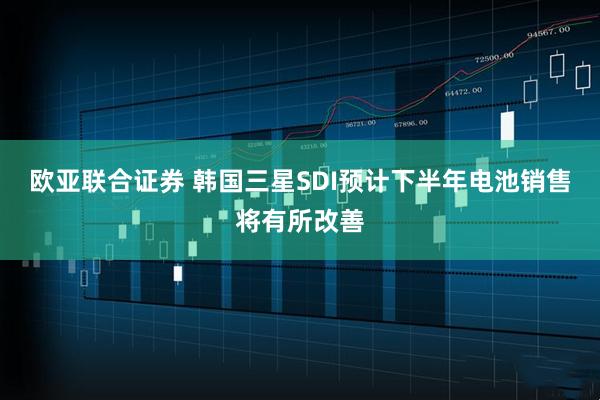 欧亚联合证券 韩国三星SDI预计下半年电池销售将有所改善