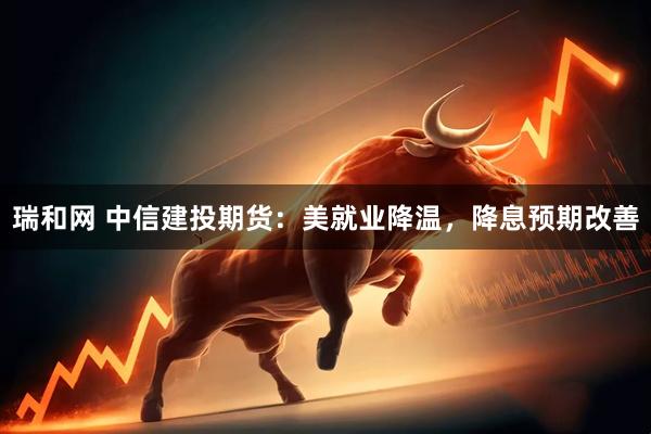 瑞和网 中信建投期货：美就业降温，降息预期改善