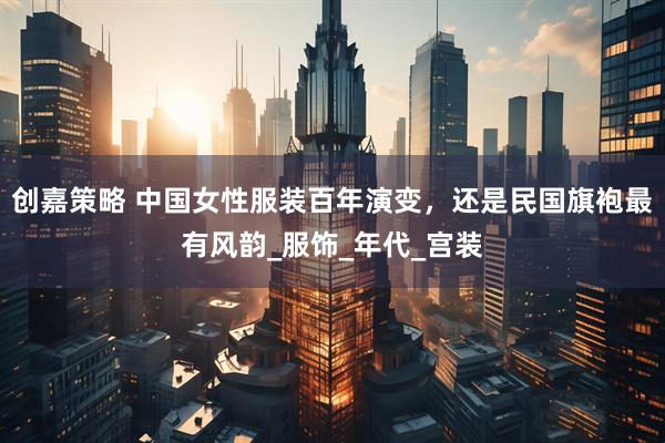 创嘉策略 中国女性服装百年演变，还是民国旗袍最有风韵_服饰_年代_宫装