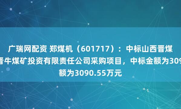 广瑞网配资 郑煤机（601717）：中标山西晋煤集团临汾晋牛煤矿投资有限责任公司采购项目，中标金额为3090.55万元