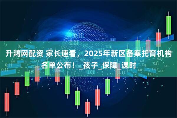 升鸿网配资 家长速看，2025年新区备案托育机构名单公布！_孩子_保障_课时