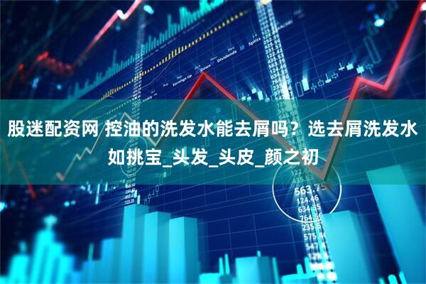 股迷配资网 控油的洗发水能去屑吗？选去屑洗发水如挑宝_头发_头皮_颜之初