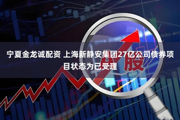 宁夏金龙诚配资 上海新静安集团27亿公司债券项目状态为已受理