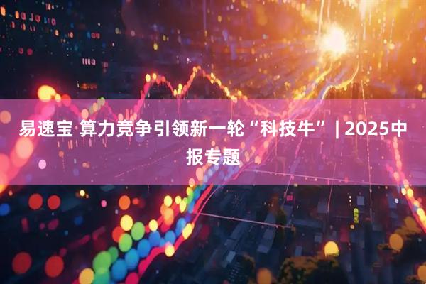 易速宝 算力竞争引领新一轮“科技牛” | 2025中报专题