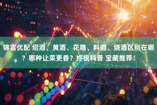 锦富优配 绍酒、黄酒、花雕、料酒、烧酒区别在哪？哪种让菜更香？终极科普 宝藏推荐！