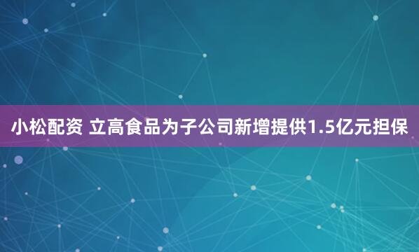 小松配资 立高食品为子公司新增提供1.5亿元担保