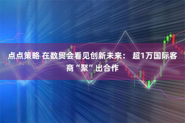 点点策略 在数贸会看见创新未来： 超1万国际客商“聚”出合作