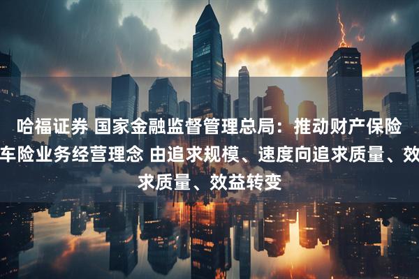 哈福证券 国家金融监督管理总局：推动财产保险公司非车险业务经营理念 由追求规模、速度向追求质量、效益转变