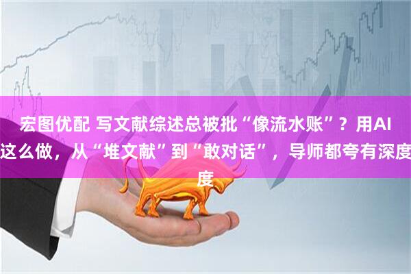 宏图优配 写文献综述总被批“像流水账”？用AI这么做，从“堆文献”到“敢对话”，导师都夸有深度