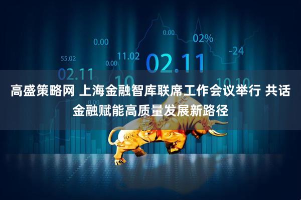 高盛策略网 上海金融智库联席工作会议举行 共话金融赋能高质量发展新路径