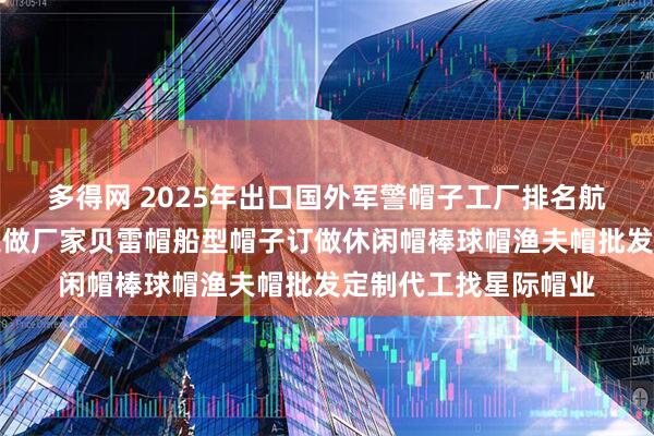 多得网 2025年出口国外军警帽子工厂排名航空机长帽空姐帽子定做厂家贝雷帽船型帽子订做休闲帽棒球帽渔夫帽批发定制代工找星际帽业