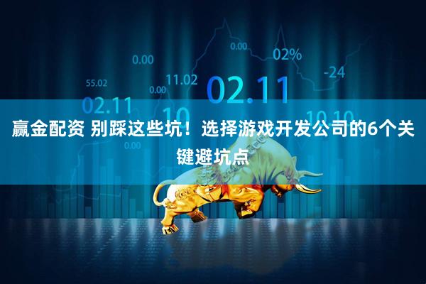 赢金配资 别踩这些坑！选择游戏开发公司的6个关键避坑点