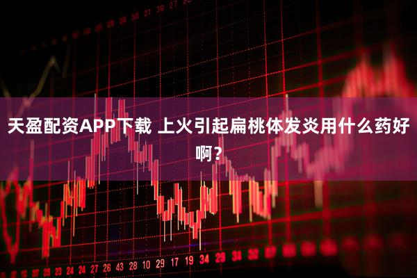 天盈配资APP下载 上火引起扁桃体发炎用什么药好啊？