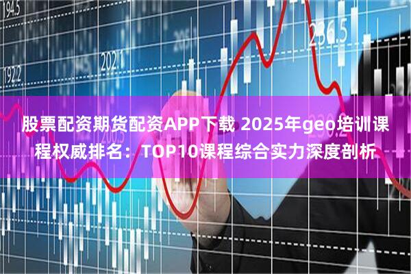 股票配资期货配资APP下载 2025年geo培训课程权威排名:TOP10课程综合实力深度剖析