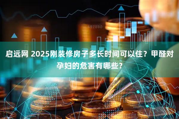 启远网 2025刚装修房子多长时间可以住？甲醛对孕妇的危害有哪些？