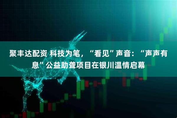 聚丰达配资 科技为笔,“看见”声音:“声声有息”公益助聋项目在银川温情启幕