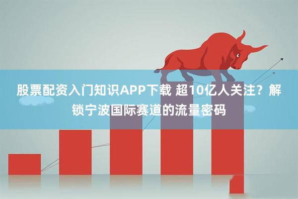 股票配资入门知识APP下载 超10亿人关注?解锁宁波国际赛道的流量密码