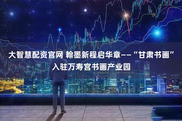 大智慧配资官网 翰墨新程启华章——“甘肃书画”入驻万寿宫书画产业园