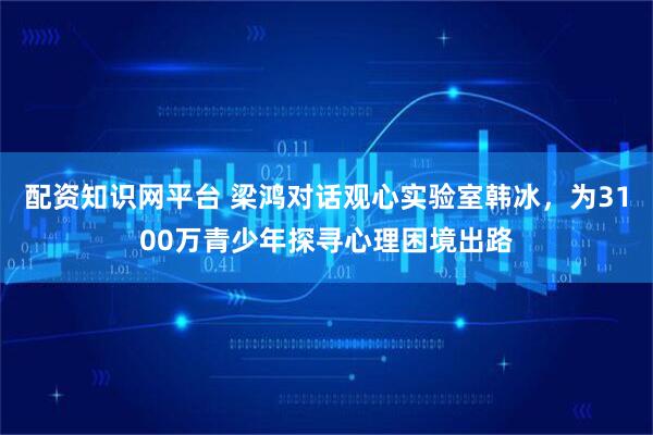 配资知识网平台 梁鸿对话观心实验室韩冰，为3100万青少年探寻心理困境出路