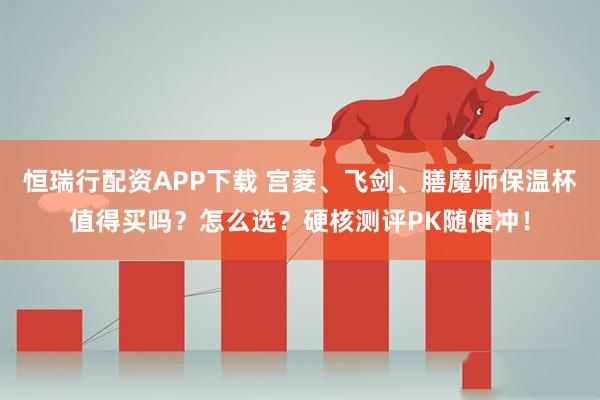 恒瑞行配资APP下载 宫菱、飞剑、膳魔师保温杯值得买吗?怎么选?硬核测评PK随便冲!