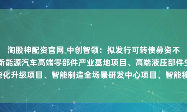 淘股神配资官网 中创智领：拟发行可转债募资不超过43.5亿元，用于新能源汽车高端零部件产业基地项目、高端液压部件生产系统智能化升级项目、智能制造全场景研发中心项目、智能移动机器人制造基地项目、补充流动资金。