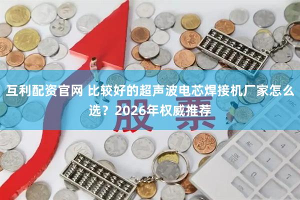 互利配资官网 比较好的超声波电芯焊接机厂家怎么选？2026年权威推荐